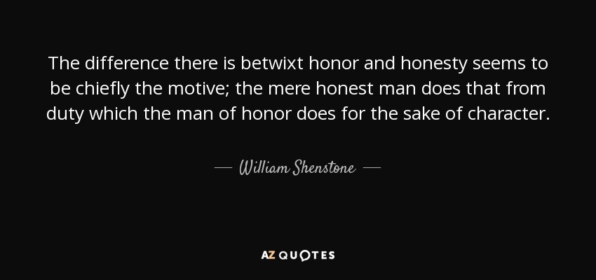 The difference there is betwixt honor and honesty seems to be chiefly the motive; the mere honest man does that from duty which the man of honor does for the sake of character. - William Shenstone