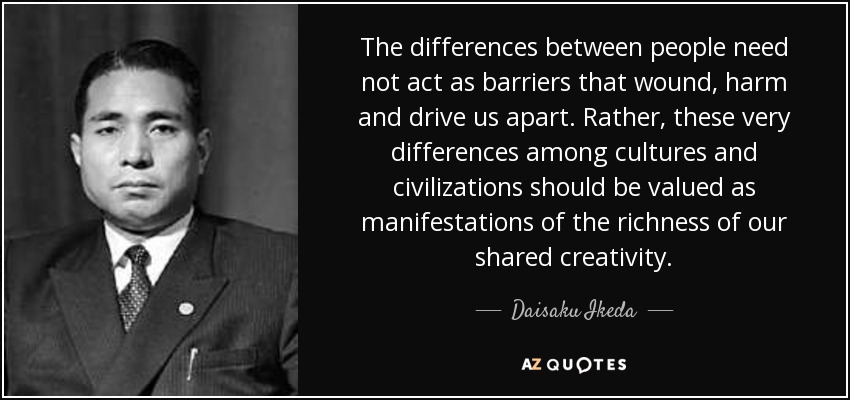 The differences between people need not act as barriers that wound, harm and drive us apart. Rather, these very differences among cultures and civilizations should be valued as manifestations of the richness of our shared creativity. - Daisaku Ikeda