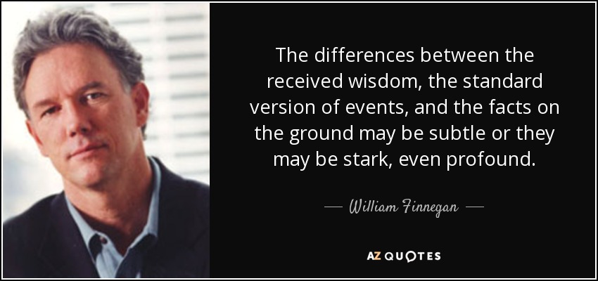 The differences between the received wisdom, the standard version of events, and the facts on the ground may be subtle or they may be stark, even profound. - William Finnegan