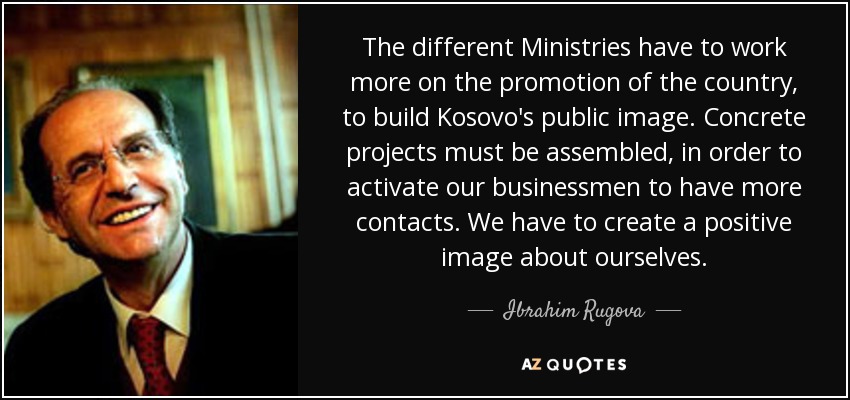 The different Ministries have to work more on the promotion of the country, to build Kosovo's public image. Concrete projects must be assembled, in order to activate our businessmen to have more contacts. We have to create a positive image about ourselves. - Ibrahim Rugova