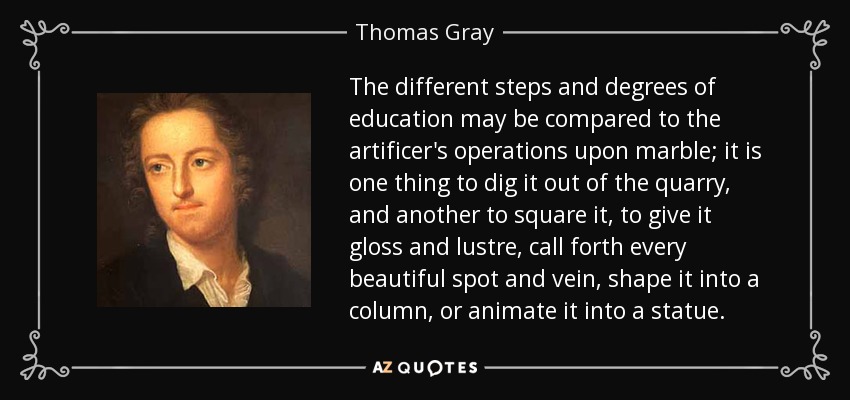 The different steps and degrees of education may be compared to the artificer's operations upon marble; it is one thing to dig it out of the quarry, and another to square it, to give it gloss and lustre, call forth every beautiful spot and vein, shape it into a column, or animate it into a statue. - Thomas Gray