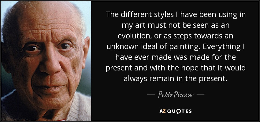 The different styles I have been using in my art must not be seen as an evolution, or as steps towards an unknown ideal of painting. Everything I have ever made was made for the present and with the hope that it would always remain in the present. - Pablo Picasso