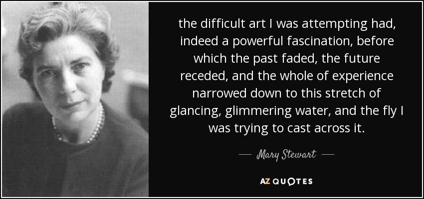 the difficult art I was attempting had, indeed a powerful fascination, before which the past faded, the future receded, and the whole of experience narrowed down to this stretch of glancing, glimmering water, and the fly I was trying to cast across it. - Mary Stewart