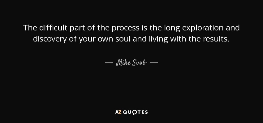 The difficult part of the process is the long exploration and discovery of your own soul and living with the results. - Mike Svob