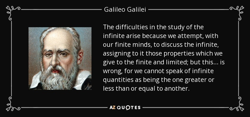 The difficulties in the study of the infinite arise because we attempt, with our finite minds, to discuss the infinite, assigning to it those properties which we give to the finite and limited; but this... is wrong, for we cannot speak of infinite quantities as being the one greater or less than or equal to another. - Galileo Galilei