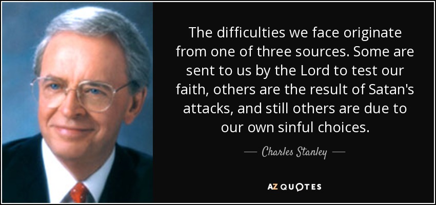 The difficulties we face originate from one of three sources. Some are sent to us by the Lord to test our faith, others are the result of Satan's attacks, and still others are due to our own sinful choices. - Charles Stanley
