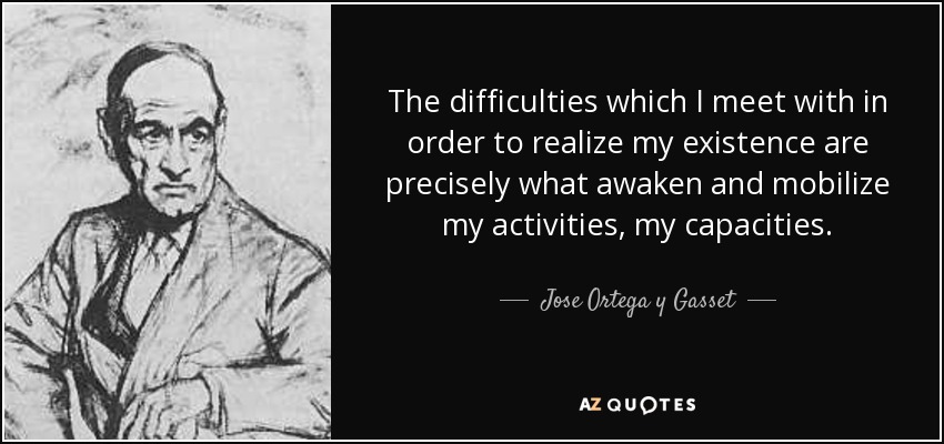 The difficulties which I meet with in order to realize my existence are precisely what awaken and mobilize my activities, my capacities. - Jose Ortega y Gasset