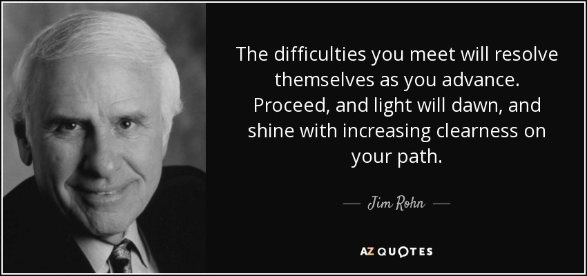 The difficulties you meet will resolve themselves as you advance. Proceed, and light will dawn, and shine with increasing clearness on your path. - Jim Rohn