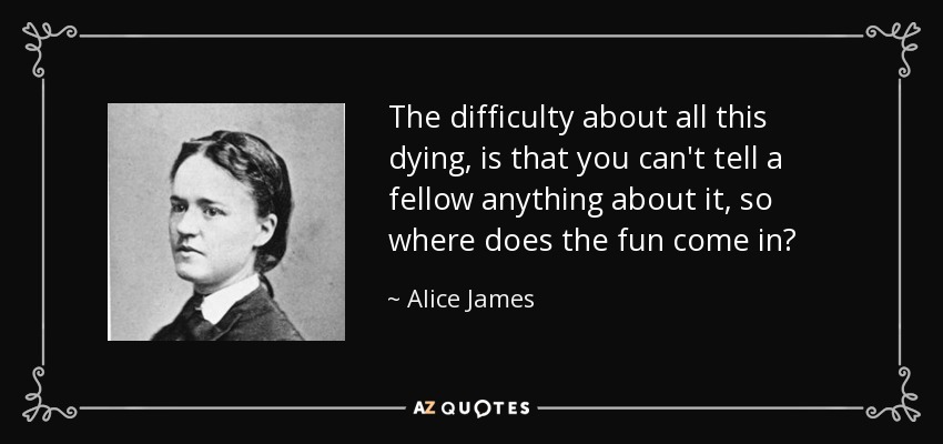The difficulty about all this dying, is that you can't tell a fellow anything about it, so where does the fun come in? - Alice James