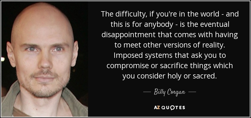 The difficulty, if you're in the world - and this is for anybody - is the eventual disappointment that comes with having to meet other versions of reality. Imposed systems that ask you to compromise or sacrifice things which you consider holy or sacred. - Billy Corgan
