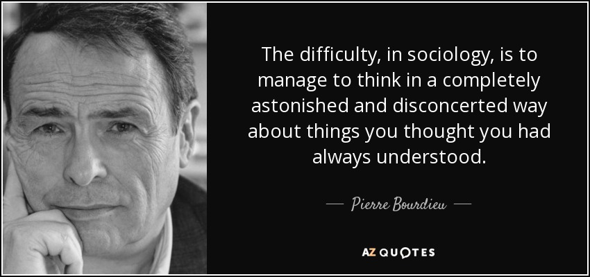 The difficulty, in sociology, is to manage to think in a completely astonished and disconcerted way about things you thought you had always understood. - Pierre Bourdieu