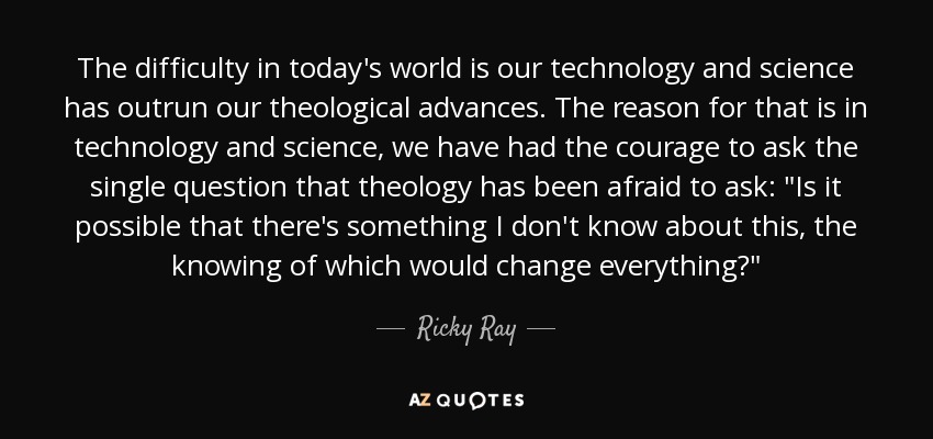 The difficulty in today's world is our technology and science has outrun our theological advances. The reason for that is in technology and science, we have had the courage to ask the single question that theology has been afraid to ask: 