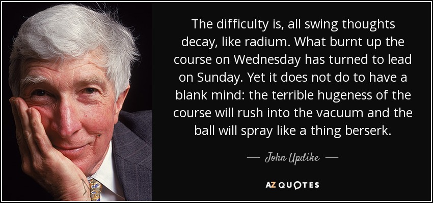 The difficulty is, all swing thoughts decay, like radium. What burnt up the course on Wednesday has turned to lead on Sunday. Yet it does not do to have a blank mind: the terrible hugeness of the course will rush into the vacuum and the ball will spray like a thing berserk. - John Updike