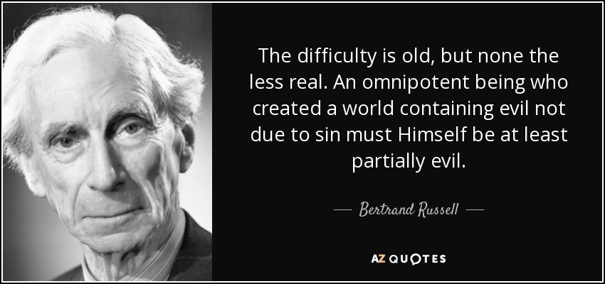 The difficulty is old, but none the less real. An omnipotent being who created a world containing evil not due to sin must Himself be at least partially evil. - Bertrand Russell