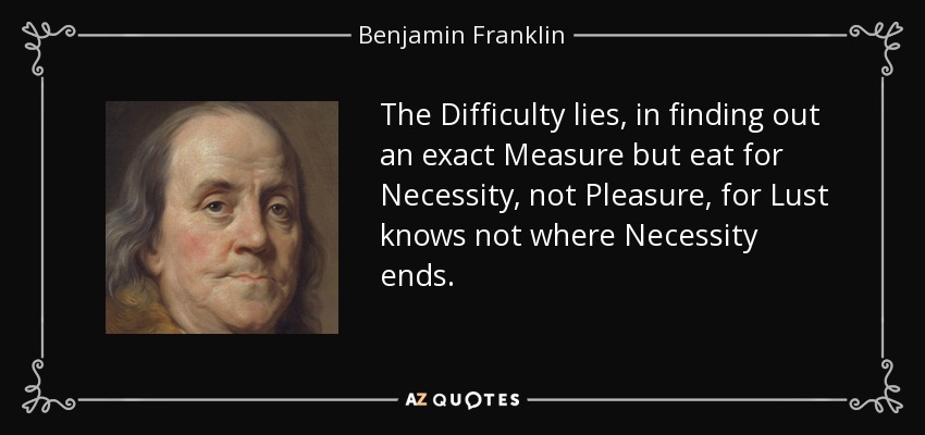 The Difficulty lies, in finding out an exact Measure but eat for Necessity, not Pleasure, for Lust knows not where Necessity ends. - Benjamin Franklin