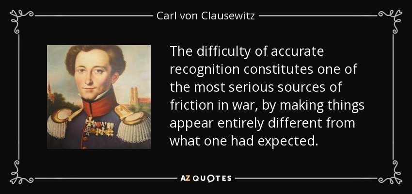 The difficulty of accurate recognition constitutes one of the most serious sources of friction in war, by making things appear entirely different from what one had expected. - Carl von Clausewitz