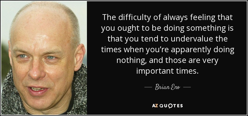 The difficulty of always feeling that you ought to be doing something is that you tend to undervalue the times when you’re apparently doing nothing, and those are very important times. - Brian Eno