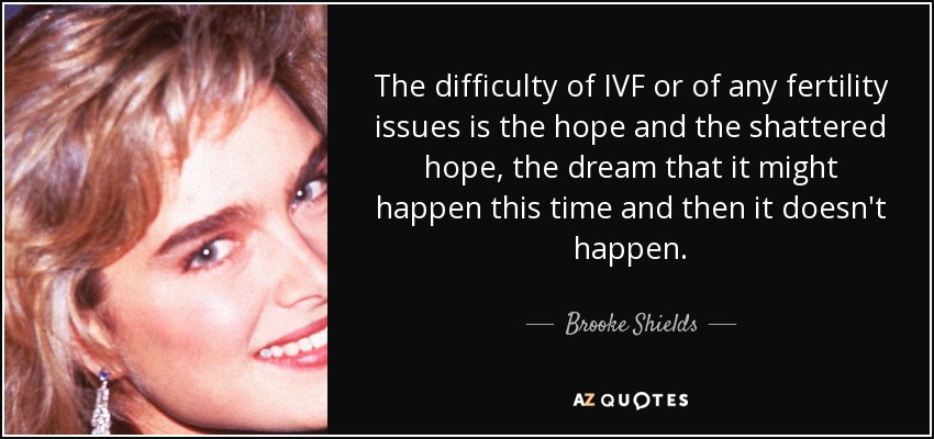 The difficulty of IVF or of any fertility issues is the hope and the shattered hope, the dream that it might happen this time and then it doesn't happen. - Brooke Shields