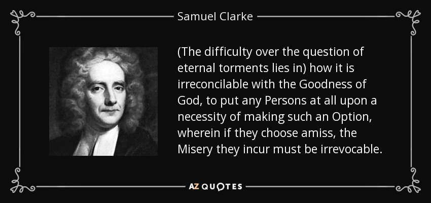 (The difficulty over the question of eternal torments lies in) how it is irreconcilable with the Goodness of God, to put any Persons at all upon a necessity of making such an Option, wherein if they choose amiss, the Misery they incur must be irrevocable. - Samuel Clarke