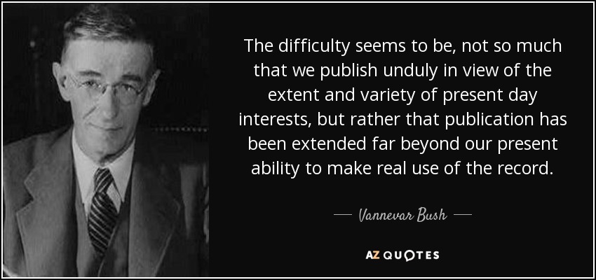 The difficulty seems to be, not so much that we publish unduly in view of the extent and variety of present day interests, but rather that publication has been extended far beyond our present ability to make real use of the record. - Vannevar Bush