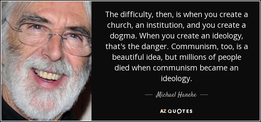 The difficulty, then, is when you create a church, an institution, and you create a dogma. When you create an ideology, that's the danger. Communism, too, is a beautiful idea, but millions of people died when communism became an ideology. - Michael Haneke