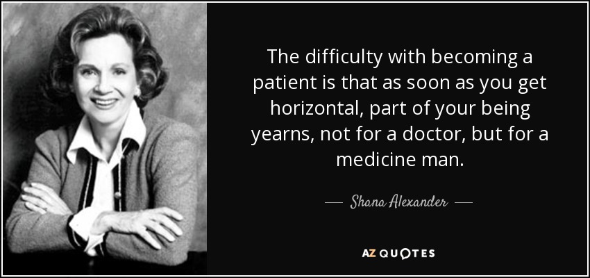 The difficulty with becoming a patient is that as soon as you get horizontal, part of your being yearns, not for a doctor, but for a medicine man. - Shana Alexander