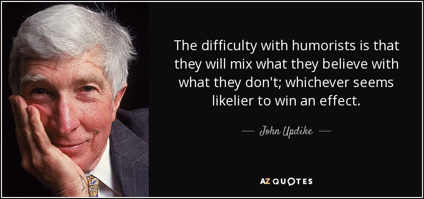 The difficulty with humorists is that they will mix what they believe with what they don't; whichever seems likelier to win an effect. - John Updike