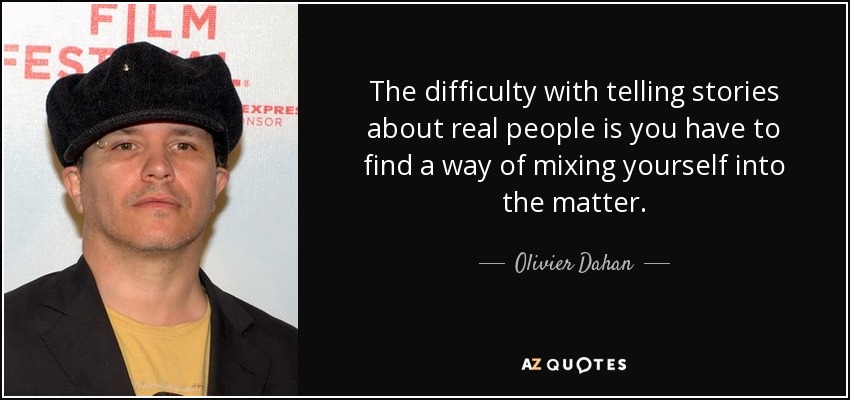 The difficulty with telling stories about real people is you have to find a way of mixing yourself into the matter. - Olivier Dahan