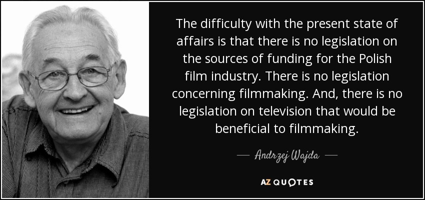 The difficulty with the present state of affairs is that there is no legislation on the sources of funding for the Polish film industry. There is no legislation concerning filmmaking. And, there is no legislation on television that would be beneficial to filmmaking. - Andrzej Wajda