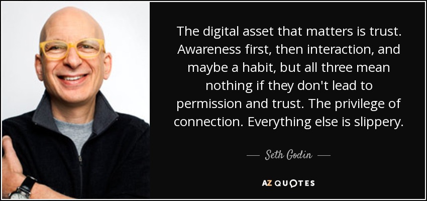 The digital asset that matters is trust. Awareness first, then interaction, and maybe a habit, but all three mean nothing if they don't lead to permission and trust. The privilege of connection. Everything else is slippery. - Seth Godin