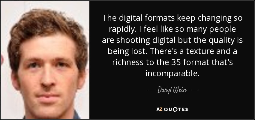 The digital formats keep changing so rapidly. I feel like so many people are shooting digital but the quality is being lost. There's a texture and a richness to the 35 format that's incomparable. - Daryl Wein