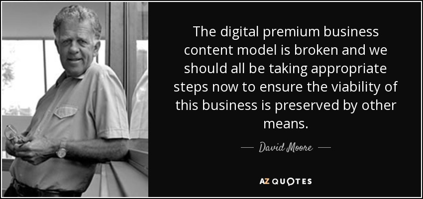 The digital premium business content model is broken and we should all be taking appropriate steps now to ensure the viability of this business is preserved by other means. - David Moore