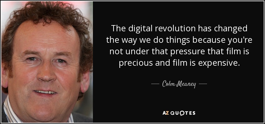The digital revolution has changed the way we do things because you're not under that pressure that film is precious and film is expensive. - Colm Meaney