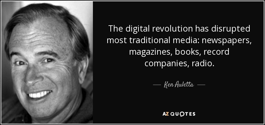 The digital revolution has disrupted most traditional media: newspapers, magazines, books, record companies, radio. - Ken Auletta
