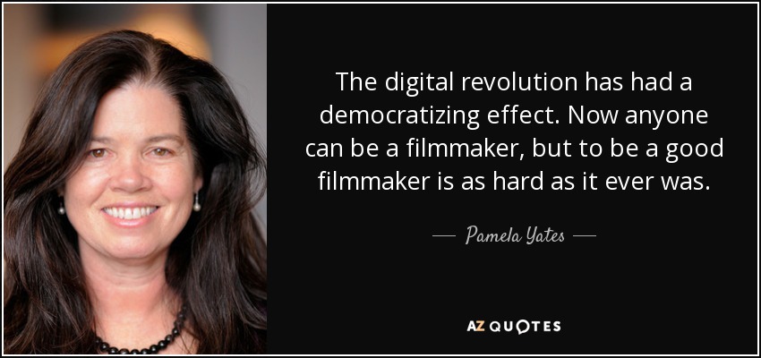 The digital revolution has had a democratizing effect. Now anyone can be a filmmaker, but to be a good filmmaker is as hard as it ever was. - Pamela Yates