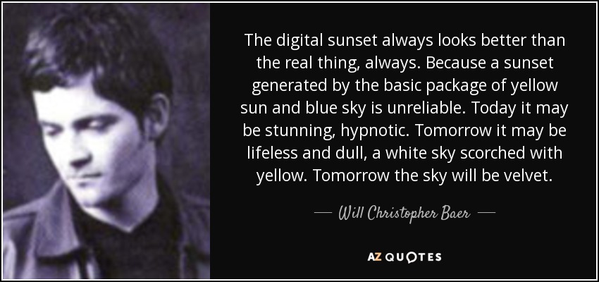 The digital sunset always looks better than the real thing, always. Because a sunset generated by the basic package of yellow sun and blue sky is unreliable. Today it may be stunning, hypnotic. Tomorrow it may be lifeless and dull, a white sky scorched with yellow. Tomorrow the sky will be velvet. - Will Christopher Baer