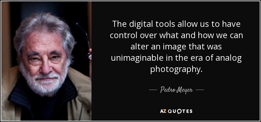 The digital tools allow us to have control over what and how we can alter an image that was unimaginable in the era of analog photography. - Pedro Meyer