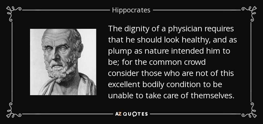 The dignity of a physician requires that he should look healthy, and as plump as nature intended him to be; for the common crowd consider those who are not of this excellent bodily condition to be unable to take care of themselves. - Hippocrates