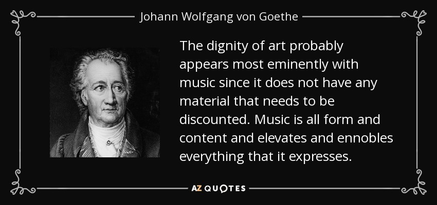The dignity of art probably appears most eminently with music since it does not have any material that needs to be discounted. Music is all form and content and elevates and ennobles everything that it expresses. - Johann Wolfgang von Goethe