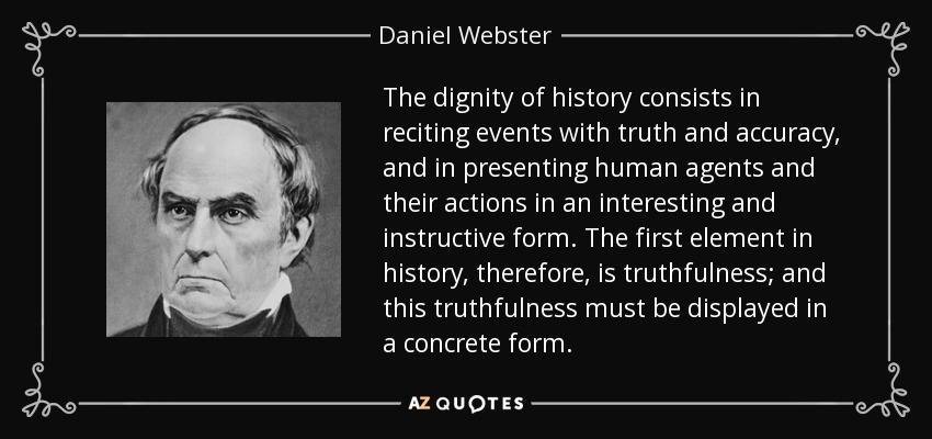 The dignity of history consists in reciting events with truth and accuracy, and in presenting human agents and their actions in an interesting and instructive form. The first element in history, therefore, is truthfulness; and this truthfulness must be displayed in a concrete form. - Daniel Webster