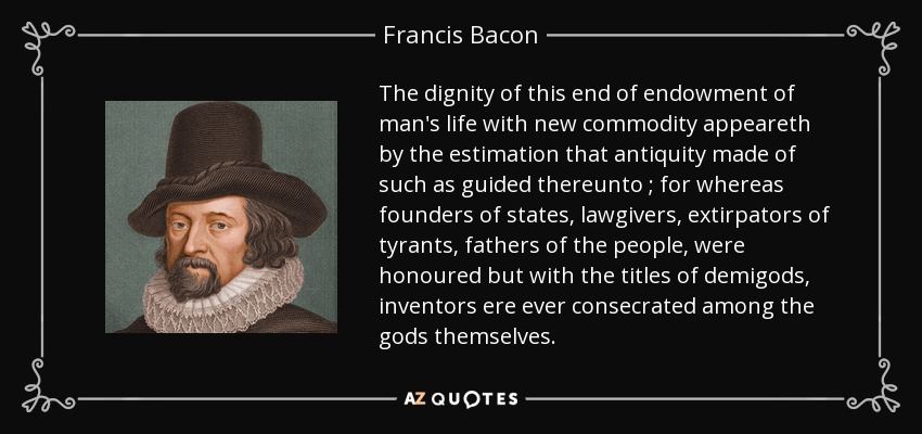 The dignity of this end of endowment of man's life with new commodity appeareth by the estimation that antiquity made of such as guided thereunto ; for whereas founders of states, lawgivers, extirpators of tyrants, fathers of the people, were honoured but with the titles of demigods, inventors ere ever consecrated among the gods themselves. - Francis Bacon