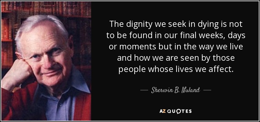 The dignity we seek in dying is not to be found in our final weeks, days or moments but in the way we live and how we are seen by those people whose lives we affect. - Sherwin B. Nuland