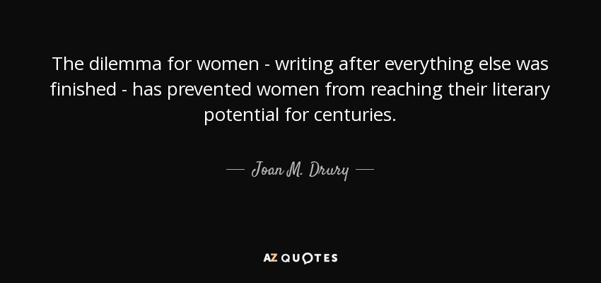 The dilemma for women - writing after everything else was finished - has prevented women from reaching their literary potential for centuries. - Joan M. Drury