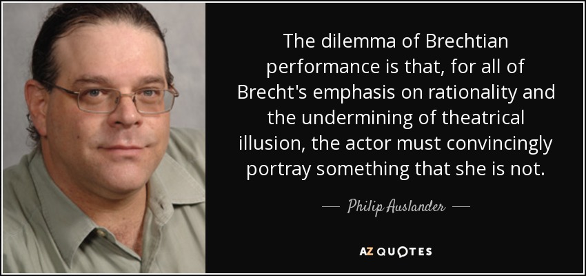 The dilemma of Brechtian performance is that, for all of Brecht's emphasis on rationality and the undermining of theatrical illusion, the actor must convincingly portray something that she is not. - Philip Auslander