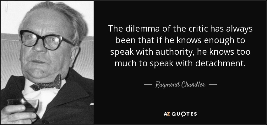 The dilemma of the critic has always been that if he knows enough to speak with authority, he knows too much to speak with detachment. - Raymond Chandler