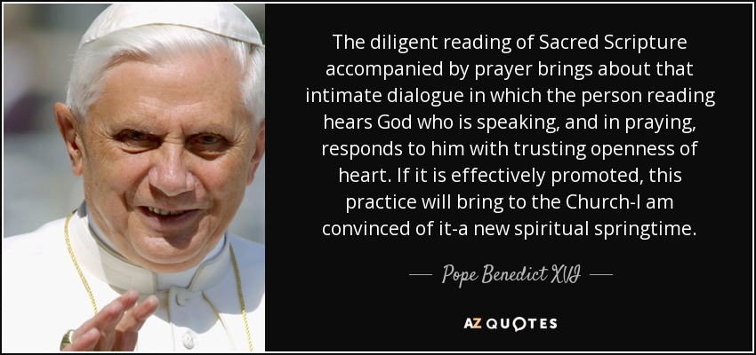 The diligent reading of Sacred Scripture accompanied by prayer brings about that intimate dialogue in which the person reading hears God who is speaking, and in praying, responds to him with trusting openness of heart. If it is effectively promoted, this practice will bring to the Church-I am convinced of it-a new spiritual springtime. - Pope Benedict XVI