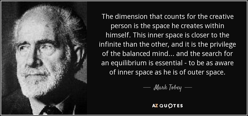 The dimension that counts for the creative person is the space he creates within himself. This inner space is closer to the infinite than the other, and it is the privilege of the balanced mind... and the search for an equilibrium is essential - to be as aware of inner space as he is of outer space. - Mark Tobey