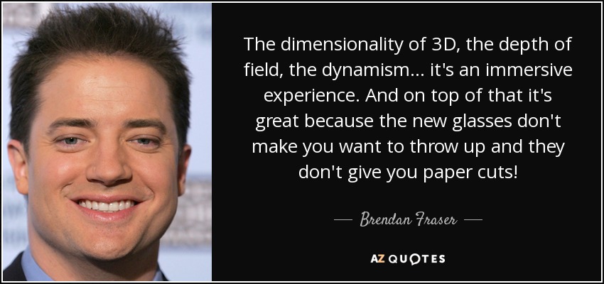 The dimensionality of 3D, the depth of field, the dynamism... it's an immersive experience. And on top of that it's great because the new glasses don't make you want to throw up and they don't give you paper cuts! - Brendan Fraser