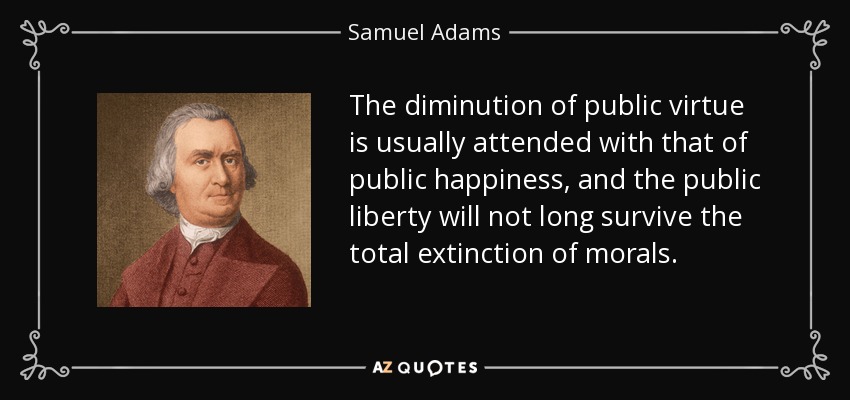 The diminution of public virtue is usually attended with that of public happiness, and the public liberty will not long survive the total extinction of morals. - Samuel Adams