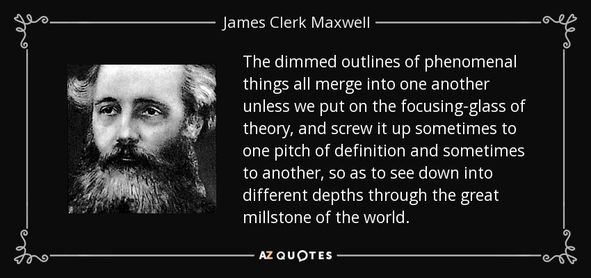 The dimmed outlines of phenomenal things all merge into one another unless we put on the focusing-glass of theory, and screw it up sometimes to one pitch of definition and sometimes to another, so as to see down into different depths through the great millstone of the world. - James Clerk Maxwell